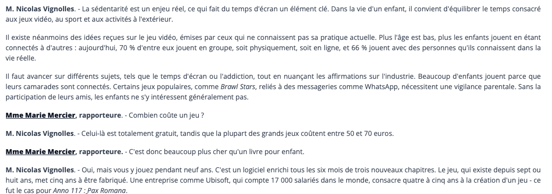 M. Nicolas Vignolles. - La sédentarité est un enjeu réel, ce qui fait du temps d'écran un élément clé. Dans la vie d'un enfant, il convient d'équilibrer le temps consacré aux jeux vidéo, au sport et aux activités à l'extérieur. Il existe néanmoins des idées reçues sur le jeu vidéo, émises par ceux qui ne connaissent pas sa pratique actuelle. Plus l'âge est bas, plus les enfants jouent en étant connectés à d'autres : aujourd'hui, 70 % d'entre eux jouent en groupe, soit physiquement, soit en ligne, et 66 % jouent avec des personnes qu'ils connaissent dans la vie réelle. Il faut avancer sur différents sujets, tels que le temps d'écran ou l'addiction, tout en nuançant les affirmations sur l'industrie. Beaucoup d'enfants jouent parce que leurs camarades sont connectés. Certains jeux populaires, comme Brawl Stars, reliés à des messageries comme WhatsApp, nécessitent une vigilance parentale. Sans la participation de leurs amis, les enfants ne s'y intéressent généralement pas. Mme Marie Mercier, rapporteure. - Combien coûte un jeu ? M. Nicolas Vignolles. - Celui-là est totalement gratuit, tandis que la plupart des grands jeux coûtent entre 50 et 70 euros. Mme Marie Mercier, rapporteure. - C'est donc beaucoup plus cher qu'un livre pour enfant. M. Nicolas Vignolles. - Oui, mais vous y jouez pendant neuf ans. C'est un logiciel enrichi tous les six mois de trois nouveaux chapitres. Le jeu, qui existe depuis sept ou huit ans, met cina ans à être fabriqué. Une entreprise comme Ubisoft, qui compte 17 000 salariés dans le monde, consacre quatre à cina ans à la création d'un ieu - ce fut le cas pour Anno 117: Pax Romana.